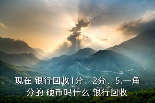 現(xiàn)在 銀行回收1分、2分、5.一角分的 硬幣嗎什么 銀行回收