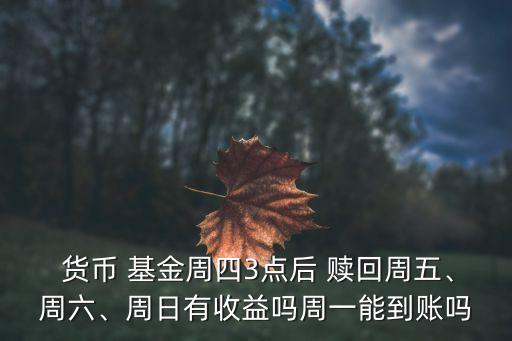  貨幣 基金周四3點(diǎn)后 贖回周五、周六、周日有收益嗎周一能到賬嗎