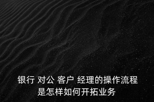  銀行 對(duì)公 客戶 經(jīng)理的操作流程是怎樣如何開(kāi)拓業(yè)務(wù)
