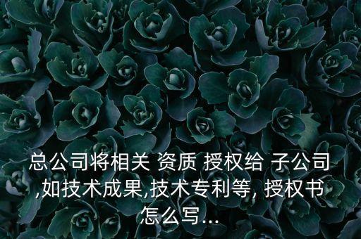 總公司將相關 資質(zhì) 授權給 子公司,如技術成果,技術專利等, 授權書怎么寫...