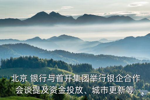  北京 銀行與首開集團(tuán)舉行銀企合作會談提及資金投放、城市更新等