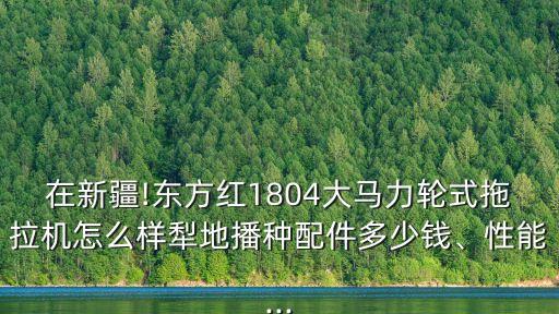 在新疆!東方紅1804大馬力輪式拖拉機怎么樣犁地播種配件多少錢、性能...