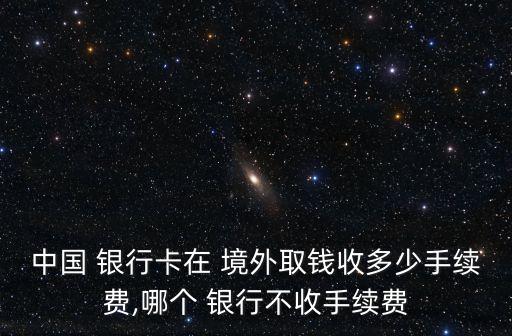 中國(guó) 銀行卡在 境外取錢(qián)收多少手續(xù)費(fèi),哪個(gè) 銀行不收手續(xù)費(fèi)