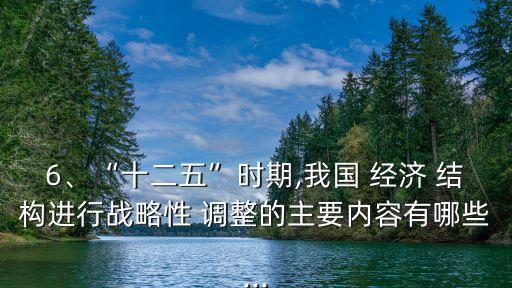 6、“十二五”時(shí)期,我國(guó) 經(jīng)濟(jì) 結(jié)構(gòu)進(jìn)行戰(zhàn)略性 調(diào)整的主要內(nèi)容有哪些...