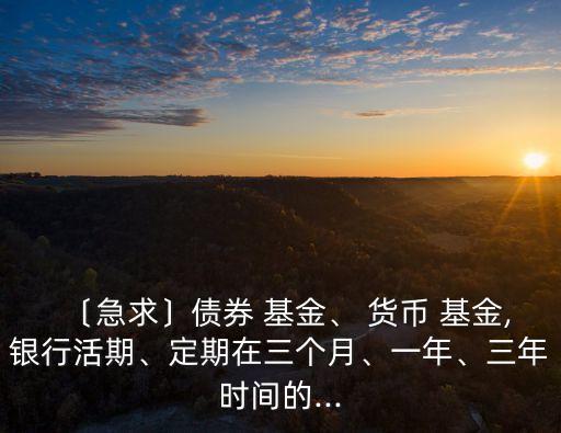 〔急求〕債券 基金、 貨幣 基金,銀行活期、定期在三個月、一年、三年時間的...