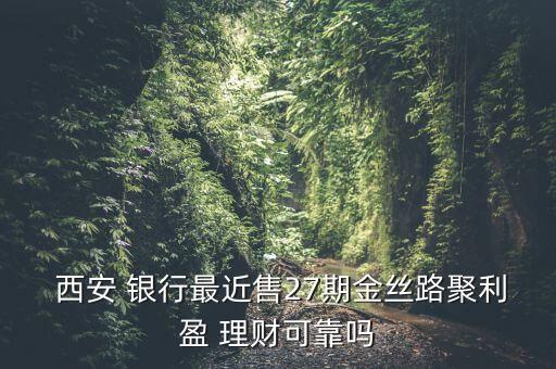  西安 銀行最近售27期金絲路聚利盈 理財(cái)可靠嗎