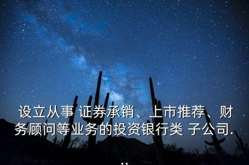  設(shè)立從事 證券承銷、上市推薦、財務(wù)顧問等業(yè)務(wù)的投資銀行類 子公司...
