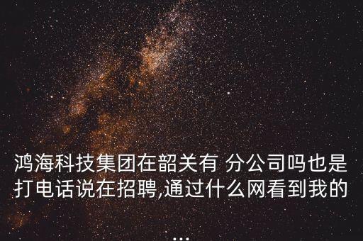 鴻?？萍技瘓F在韶關有 分公司嗎也是打電話說在招聘,通過什么網(wǎng)看到我的...