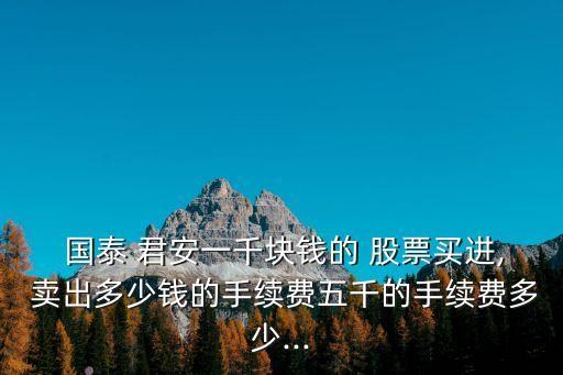  國泰 君安一千塊錢的 股票買進(jìn), 賣出多少錢的手續(xù)費(fèi)五千的手續(xù)費(fèi)多少...