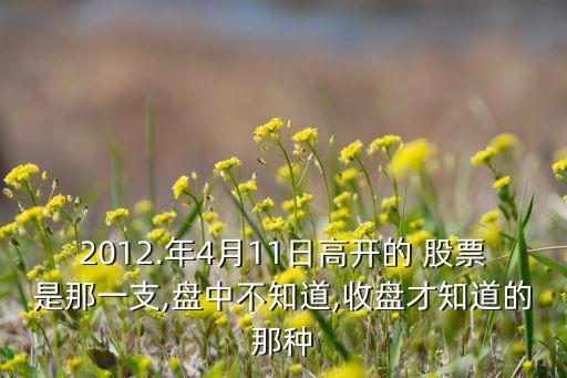 2012.年4月11日高開(kāi)的 股票是那一支,盤(pán)中不知道,收盤(pán)才知道的那種