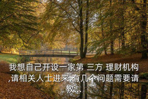 我想自己開設(shè)一家第 三方 理財機構(gòu),請相關(guān)人士進來,有幾個問題需要請教...