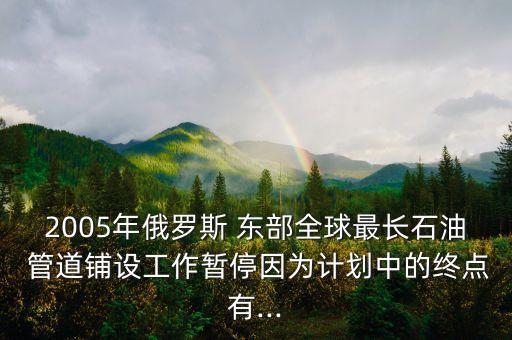 2005年俄羅斯 東部全球最長石油 管道鋪設(shè)工作暫停因?yàn)橛媱澲械慕K點(diǎn)有...