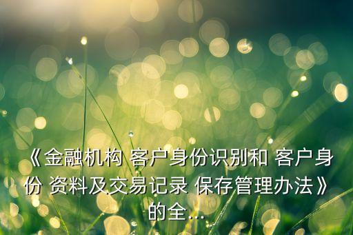 《金融機(jī)構(gòu) 客戶身份識別和 客戶身份 資料及交易記錄 保存管理辦法》的全...