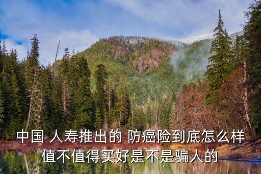 中國 人壽推出的 防癌險到底怎么樣值不值得買好是不是騙人的