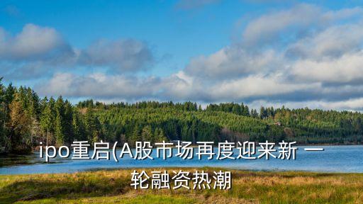 ipo重啟(A股市場(chǎng)再度迎來(lái)新 一輪融資熱潮