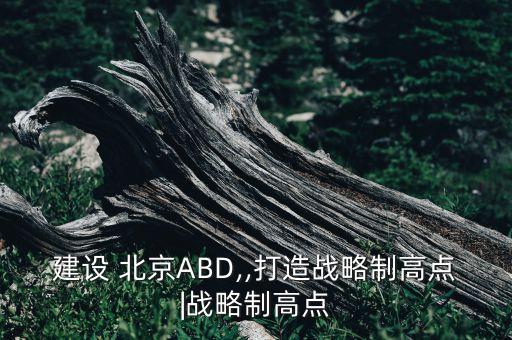 建設(shè) 北京ABD,,打造戰(zhàn)略制高點(diǎn)|戰(zhàn)略制高點(diǎn)