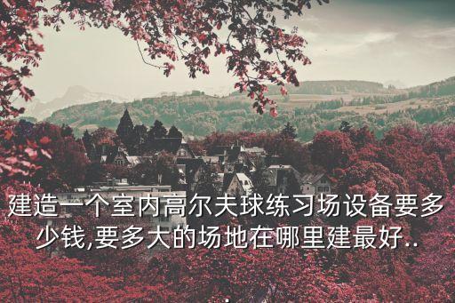 建造一個(gè)室內(nèi)高爾夫球練習(xí)場設(shè)備要多少錢,要多大的場地在哪里建最好...