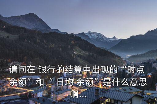 請問在 銀行的結算中出現(xiàn)的“時點 余額”和“ 日均 余額”是什么意思啊...