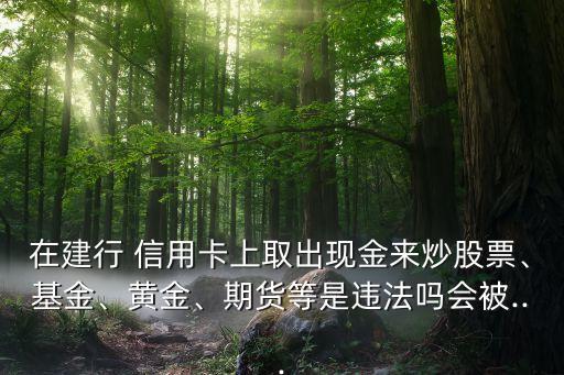 在建行 信用卡上取出現(xiàn)金來(lái)炒股票、基金、黃金、期貨等是違法嗎會(huì)被...
