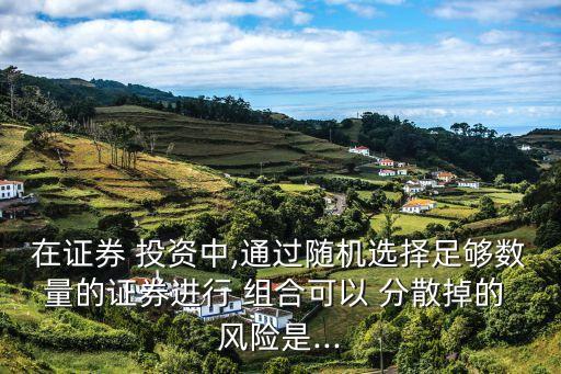在證券 投資中,通過隨機選擇足夠數(shù)量的證券進行 組合可以 分散掉的 風(fēng)險是...