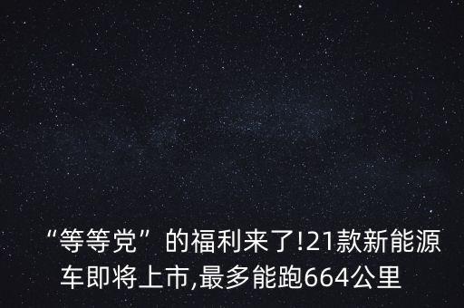 “等等黨”的福利來(lái)了!21款新能源車(chē)即將上市,最多能跑664公里
