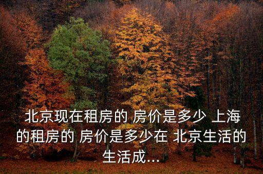  北京現(xiàn)在租房的 房價(jià)是多少 上海的租房的 房價(jià)是多少在 北京生活的生活成...