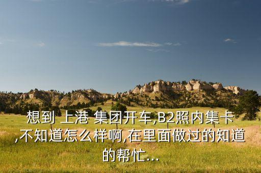 想到 上港 集團(tuán)開(kāi)車,B2照內(nèi)集卡,不知道怎么樣啊,在里面做過(guò)的知道的幫忙...