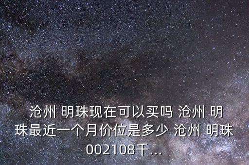  滄州 明珠現(xiàn)在可以買嗎 滄州 明珠最近一個月價(jià)位是多少 滄州 明珠002108千...