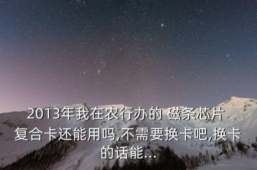2013年我在農行辦的 磁條芯片 復合卡還能用嗎,不需要換卡吧,換卡的話能...