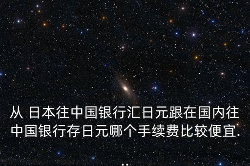 從 日本往中國銀行匯日元跟在國內(nèi)往中國銀行存日元哪個手續(xù)費比較便宜...
