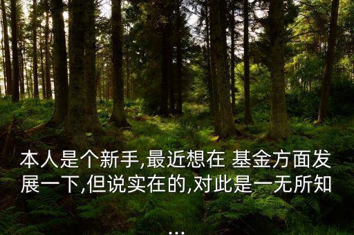 本人是個(gè)新手,最近想在 基金方面發(fā)展一下,但說(shuō)實(shí)在的,對(duì)此是一無(wú)所知...