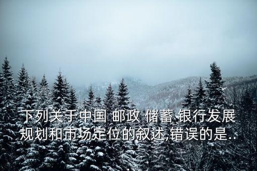 下列關于中國 郵政 儲蓄 銀行發(fā)展規(guī)劃和市場定位的敘述,錯誤的是...