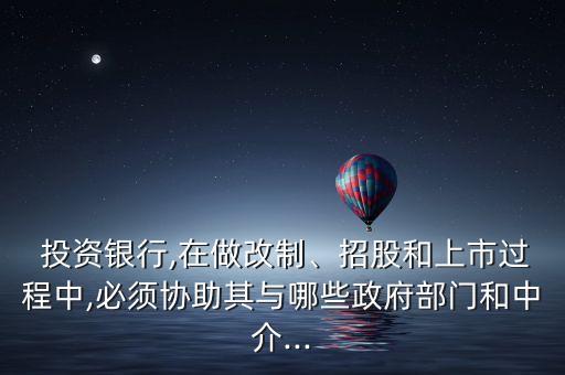  投資銀行,在做改制、招股和上市過程中,必須協(xié)助其與哪些政府部門和中介...