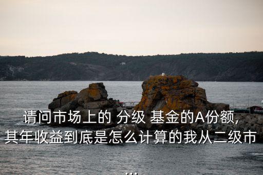 請問市場上的 分級 基金的A份額,其年收益到底是怎么計(jì)算的我從二級市...