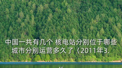 中國(guó)一共有幾個(gè) 核電站分別位于哪些城市分別運(yùn)營(yíng)多久了〈2011年3...