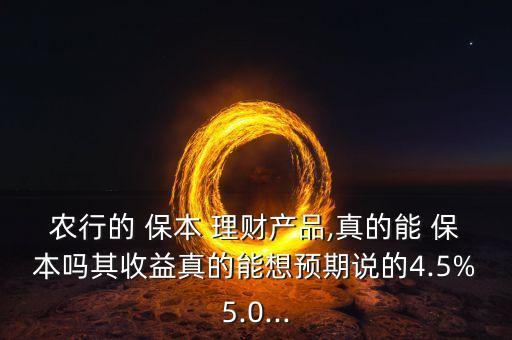 農行的 保本 理財產品,真的能 保本嗎其收益真的能想預期說的4.5%5.0...