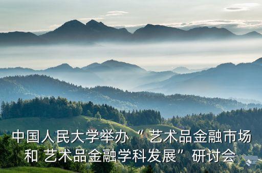 中國人民大學(xué)舉辦“ 藝術(shù)品金融市場(chǎng)和 藝術(shù)品金融學(xué)科發(fā)展”研討會(huì)