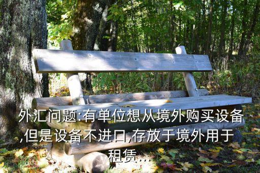 外匯問(wèn)題:有單位想從境外購(gòu)買設(shè)備,但是設(shè)備不進(jìn)口,存放于境外用于 租賃...