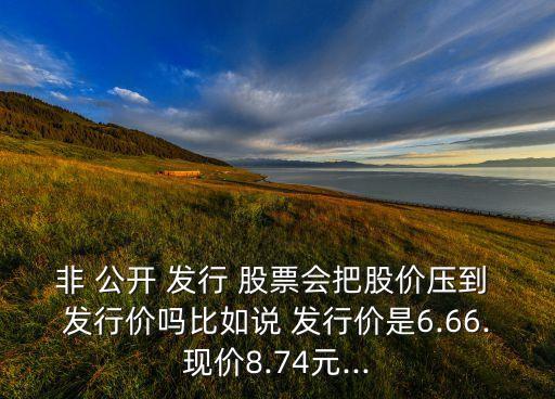 非 公開 發(fā)行 股票會把股價壓到 發(fā)行價嗎比如說 發(fā)行價是6.66.現(xiàn)價8.74元...