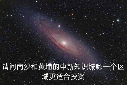 請問南沙和黃埔的中新知識城哪一個(gè)區(qū)域更適合投資