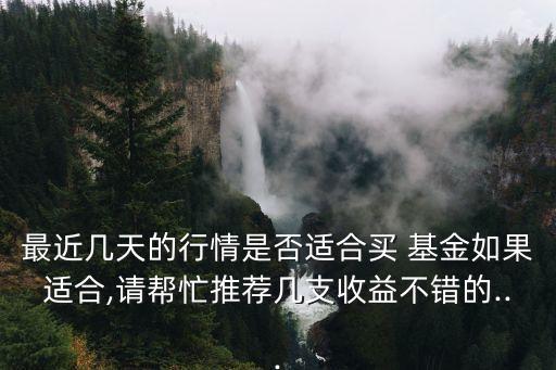 最近幾天的行情是否適合買(mǎi) 基金如果適合,請(qǐng)幫忙推薦幾支收益不錯(cuò)的...