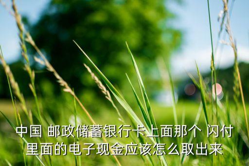 中國(guó) 郵政儲(chǔ)蓄銀行卡上面那個(gè) 閃付里面的電子現(xiàn)金應(yīng)該怎么取出來(lái)