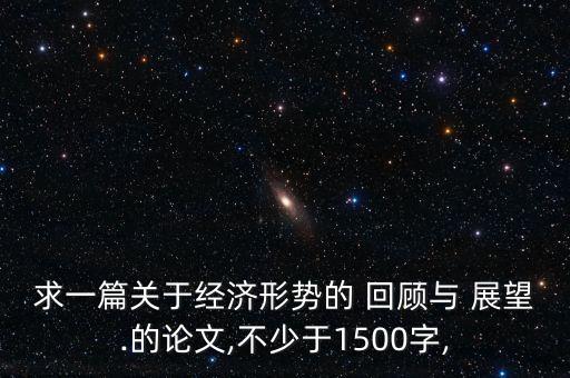 求一篇關(guān)于經(jīng)濟(jì)形勢(shì)的 回顧與 展望.的論文,不少于1500字,