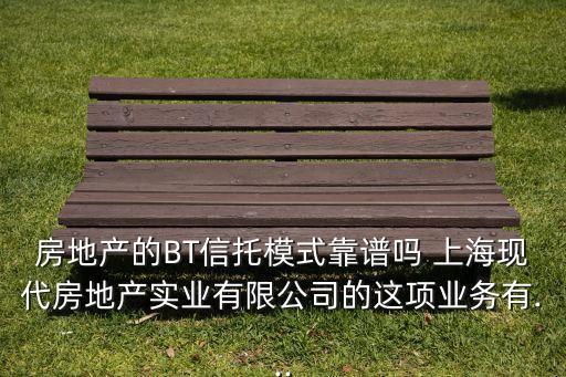 房地產(chǎn)的BT信托模式靠譜嗎 上?，F(xiàn)代房地產(chǎn)實(shí)業(yè)有限公司的這項(xiàng)業(yè)務(wù)有...
