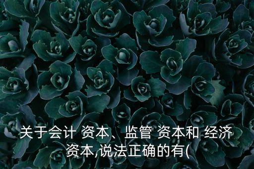 關(guān)于會(huì)計(jì) 資本、監(jiān)管 資本和 經(jīng)濟(jì) 資本,說法正確的有(
