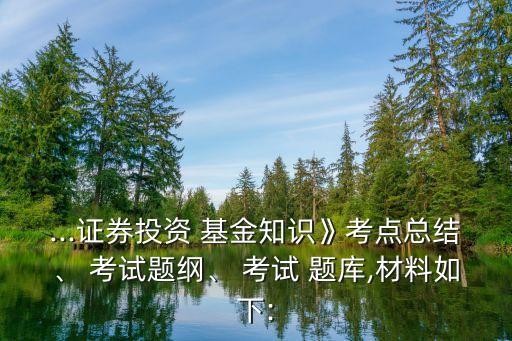 ...證券投資 基金知識》考點(diǎn)總結(jié)、 考試題綱、 考試 題庫,材料如下: