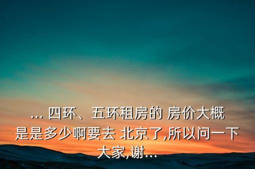 ... 四環(huán)、五環(huán)租房的 房價大概是是多少啊要去 北京了,所以問一下大家,謝...