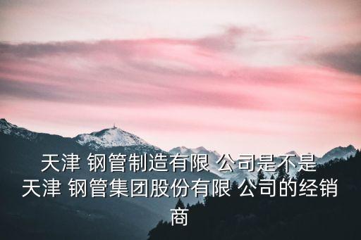  天津 鋼管制造有限 公司是不是 天津 鋼管集團股份有限 公司的經(jīng)銷商