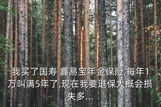 我買(mǎi)了國(guó)壽 鑫易寶年金保險(xiǎn),每年1萬(wàn)叫滿5年了,現(xiàn)在我要退保大概會(huì)損失多...