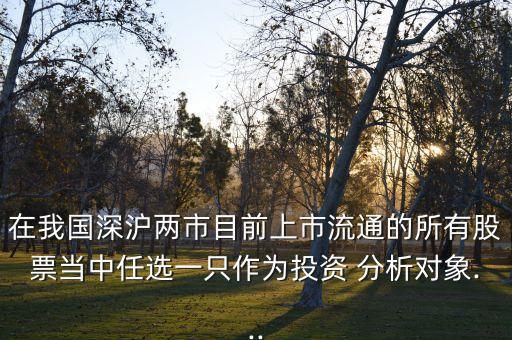 在我國深滬兩市目前上市流通的所有股票當中任選一只作為投資 分析對象...